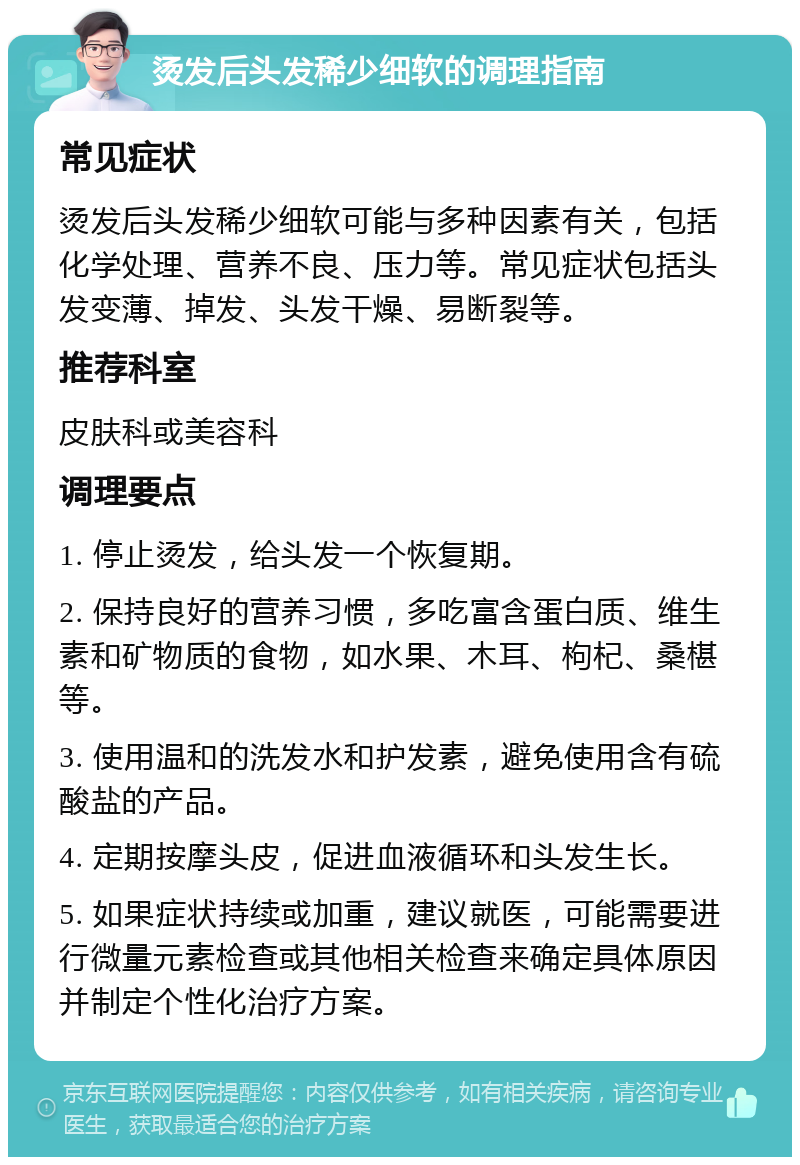 烫发后头发稀少细软的调理指南 常见症状 烫发后头发稀少细软可能与多种因素有关，包括化学处理、营养不良、压力等。常见症状包括头发变薄、掉发、头发干燥、易断裂等。 推荐科室 皮肤科或美容科 调理要点 1. 停止烫发，给头发一个恢复期。 2. 保持良好的营养习惯，多吃富含蛋白质、维生素和矿物质的食物，如水果、木耳、枸杞、桑椹等。 3. 使用温和的洗发水和护发素，避免使用含有硫酸盐的产品。 4. 定期按摩头皮，促进血液循环和头发生长。 5. 如果症状持续或加重，建议就医，可能需要进行微量元素检查或其他相关检查来确定具体原因并制定个性化治疗方案。