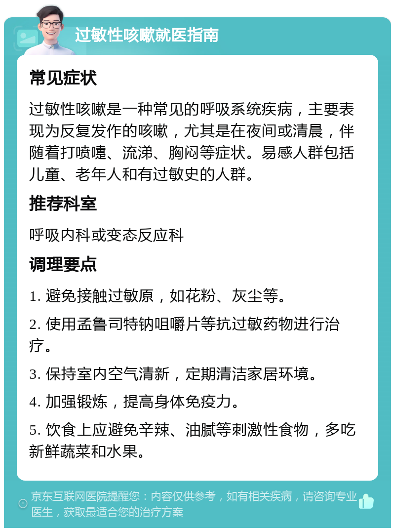 过敏性咳嗽就医指南 常见症状 过敏性咳嗽是一种常见的呼吸系统疾病，主要表现为反复发作的咳嗽，尤其是在夜间或清晨，伴随着打喷嚏、流涕、胸闷等症状。易感人群包括儿童、老年人和有过敏史的人群。 推荐科室 呼吸内科或变态反应科 调理要点 1. 避免接触过敏原，如花粉、灰尘等。 2. 使用孟鲁司特钠咀嚼片等抗过敏药物进行治疗。 3. 保持室内空气清新，定期清洁家居环境。 4. 加强锻炼，提高身体免疫力。 5. 饮食上应避免辛辣、油腻等刺激性食物，多吃新鲜蔬菜和水果。