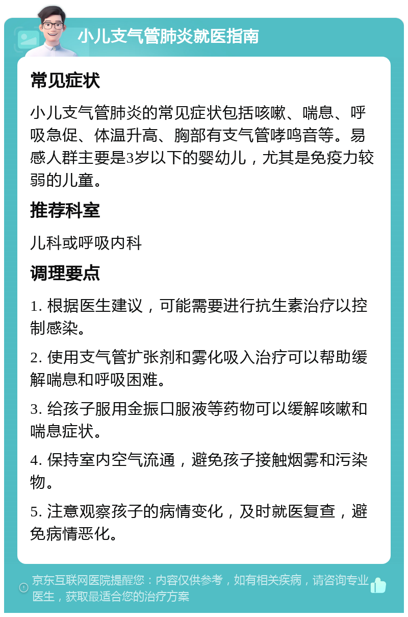 小儿支气管肺炎就医指南 常见症状 小儿支气管肺炎的常见症状包括咳嗽、喘息、呼吸急促、体温升高、胸部有支气管哮鸣音等。易感人群主要是3岁以下的婴幼儿，尤其是免疫力较弱的儿童。 推荐科室 儿科或呼吸内科 调理要点 1. 根据医生建议，可能需要进行抗生素治疗以控制感染。 2. 使用支气管扩张剂和雾化吸入治疗可以帮助缓解喘息和呼吸困难。 3. 给孩子服用金振口服液等药物可以缓解咳嗽和喘息症状。 4. 保持室内空气流通，避免孩子接触烟雾和污染物。 5. 注意观察孩子的病情变化，及时就医复查，避免病情恶化。