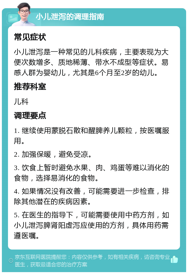 小儿泄泻的调理指南 常见症状 小儿泄泻是一种常见的儿科疾病，主要表现为大便次数增多、质地稀薄、带水不成型等症状。易感人群为婴幼儿，尤其是6个月至2岁的幼儿。 推荐科室 儿科 调理要点 1. 继续使用蒙脱石散和醒脾养儿颗粒，按医嘱服用。 2. 加强保暖，避免受凉。 3. 饮食上暂时避免水果、肉、鸡蛋等难以消化的食物，选择易消化的食物。 4. 如果情况没有改善，可能需要进一步检查，排除其他潜在的疾病因素。 5. 在医生的指导下，可能需要使用中药方剂，如小儿泄泻脾肾阳虚泻应使用的方剂，具体用药需遵医嘱。