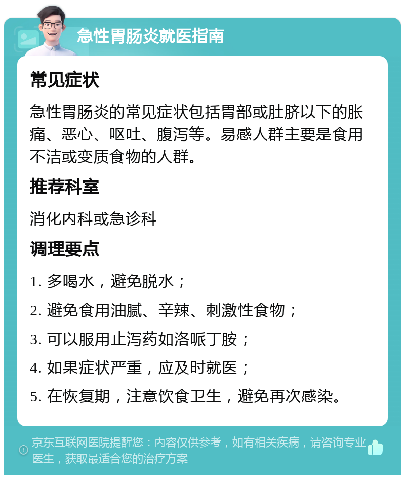 急性胃肠炎就医指南 常见症状 急性胃肠炎的常见症状包括胃部或肚脐以下的胀痛、恶心、呕吐、腹泻等。易感人群主要是食用不洁或变质食物的人群。 推荐科室 消化内科或急诊科 调理要点 1. 多喝水，避免脱水； 2. 避免食用油腻、辛辣、刺激性食物； 3. 可以服用止泻药如洛哌丁胺； 4. 如果症状严重，应及时就医； 5. 在恢复期，注意饮食卫生，避免再次感染。