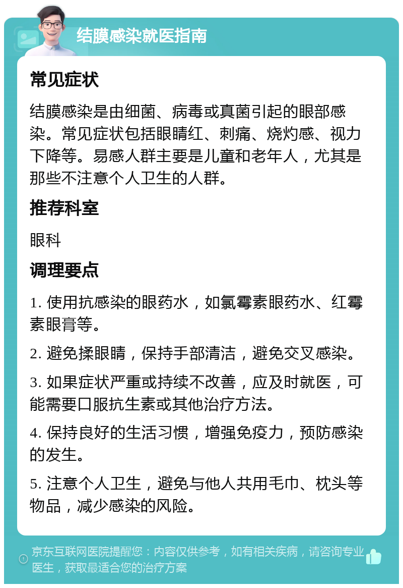 结膜感染就医指南 常见症状 结膜感染是由细菌、病毒或真菌引起的眼部感染。常见症状包括眼睛红、刺痛、烧灼感、视力下降等。易感人群主要是儿童和老年人，尤其是那些不注意个人卫生的人群。 推荐科室 眼科 调理要点 1. 使用抗感染的眼药水，如氯霉素眼药水、红霉素眼膏等。 2. 避免揉眼睛，保持手部清洁，避免交叉感染。 3. 如果症状严重或持续不改善，应及时就医，可能需要口服抗生素或其他治疗方法。 4. 保持良好的生活习惯，增强免疫力，预防感染的发生。 5. 注意个人卫生，避免与他人共用毛巾、枕头等物品，减少感染的风险。