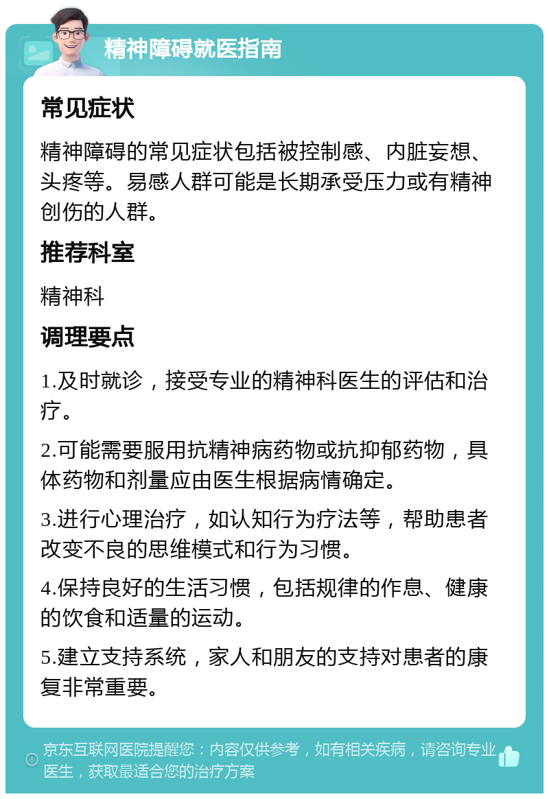 精神障碍就医指南 常见症状 精神障碍的常见症状包括被控制感、内脏妄想、头疼等。易感人群可能是长期承受压力或有精神创伤的人群。 推荐科室 精神科 调理要点 1.及时就诊，接受专业的精神科医生的评估和治疗。 2.可能需要服用抗精神病药物或抗抑郁药物，具体药物和剂量应由医生根据病情确定。 3.进行心理治疗，如认知行为疗法等，帮助患者改变不良的思维模式和行为习惯。 4.保持良好的生活习惯，包括规律的作息、健康的饮食和适量的运动。 5.建立支持系统，家人和朋友的支持对患者的康复非常重要。