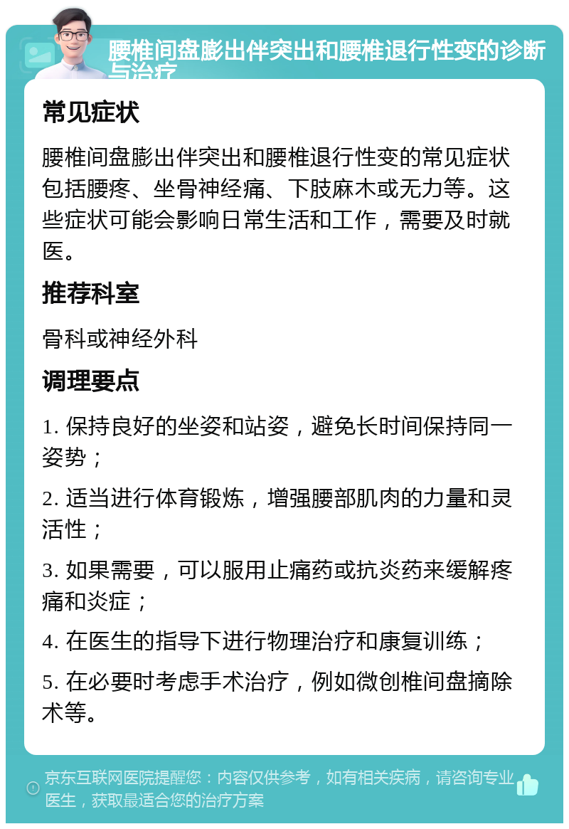 腰椎间盘膨出伴突出和腰椎退行性变的诊断与治疗 常见症状 腰椎间盘膨出伴突出和腰椎退行性变的常见症状包括腰疼、坐骨神经痛、下肢麻木或无力等。这些症状可能会影响日常生活和工作，需要及时就医。 推荐科室 骨科或神经外科 调理要点 1. 保持良好的坐姿和站姿，避免长时间保持同一姿势； 2. 适当进行体育锻炼，增强腰部肌肉的力量和灵活性； 3. 如果需要，可以服用止痛药或抗炎药来缓解疼痛和炎症； 4. 在医生的指导下进行物理治疗和康复训练； 5. 在必要时考虑手术治疗，例如微创椎间盘摘除术等。