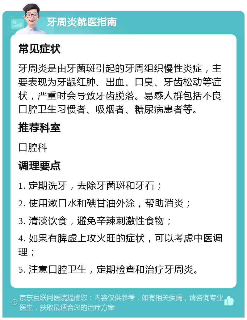 牙周炎就医指南 常见症状 牙周炎是由牙菌斑引起的牙周组织慢性炎症，主要表现为牙龈红肿、出血、口臭、牙齿松动等症状，严重时会导致牙齿脱落。易感人群包括不良口腔卫生习惯者、吸烟者、糖尿病患者等。 推荐科室 口腔科 调理要点 1. 定期洗牙，去除牙菌斑和牙石； 2. 使用漱口水和碘甘油外涂，帮助消炎； 3. 清淡饮食，避免辛辣刺激性食物； 4. 如果有脾虚上攻火旺的症状，可以考虑中医调理； 5. 注意口腔卫生，定期检查和治疗牙周炎。