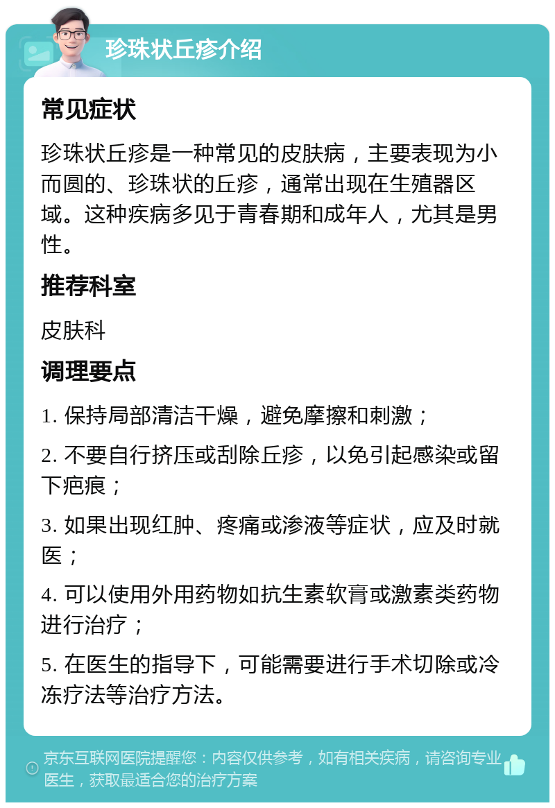 珍珠状丘疹介绍 常见症状 珍珠状丘疹是一种常见的皮肤病，主要表现为小而圆的、珍珠状的丘疹，通常出现在生殖器区域。这种疾病多见于青春期和成年人，尤其是男性。 推荐科室 皮肤科 调理要点 1. 保持局部清洁干燥，避免摩擦和刺激； 2. 不要自行挤压或刮除丘疹，以免引起感染或留下疤痕； 3. 如果出现红肿、疼痛或渗液等症状，应及时就医； 4. 可以使用外用药物如抗生素软膏或激素类药物进行治疗； 5. 在医生的指导下，可能需要进行手术切除或冷冻疗法等治疗方法。