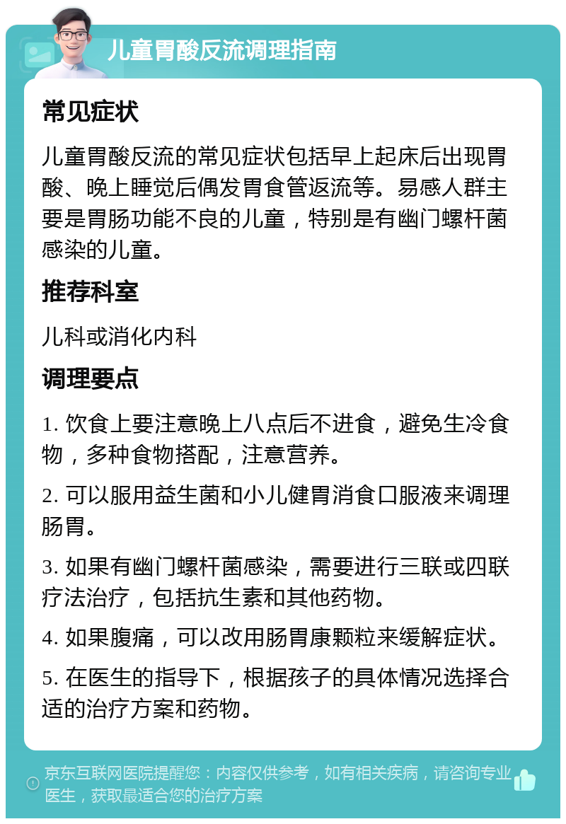 儿童胃酸反流调理指南 常见症状 儿童胃酸反流的常见症状包括早上起床后出现胃酸、晚上睡觉后偶发胃食管返流等。易感人群主要是胃肠功能不良的儿童，特别是有幽门螺杆菌感染的儿童。 推荐科室 儿科或消化内科 调理要点 1. 饮食上要注意晚上八点后不进食，避免生冷食物，多种食物搭配，注意营养。 2. 可以服用益生菌和小儿健胃消食口服液来调理肠胃。 3. 如果有幽门螺杆菌感染，需要进行三联或四联疗法治疗，包括抗生素和其他药物。 4. 如果腹痛，可以改用肠胃康颗粒来缓解症状。 5. 在医生的指导下，根据孩子的具体情况选择合适的治疗方案和药物。