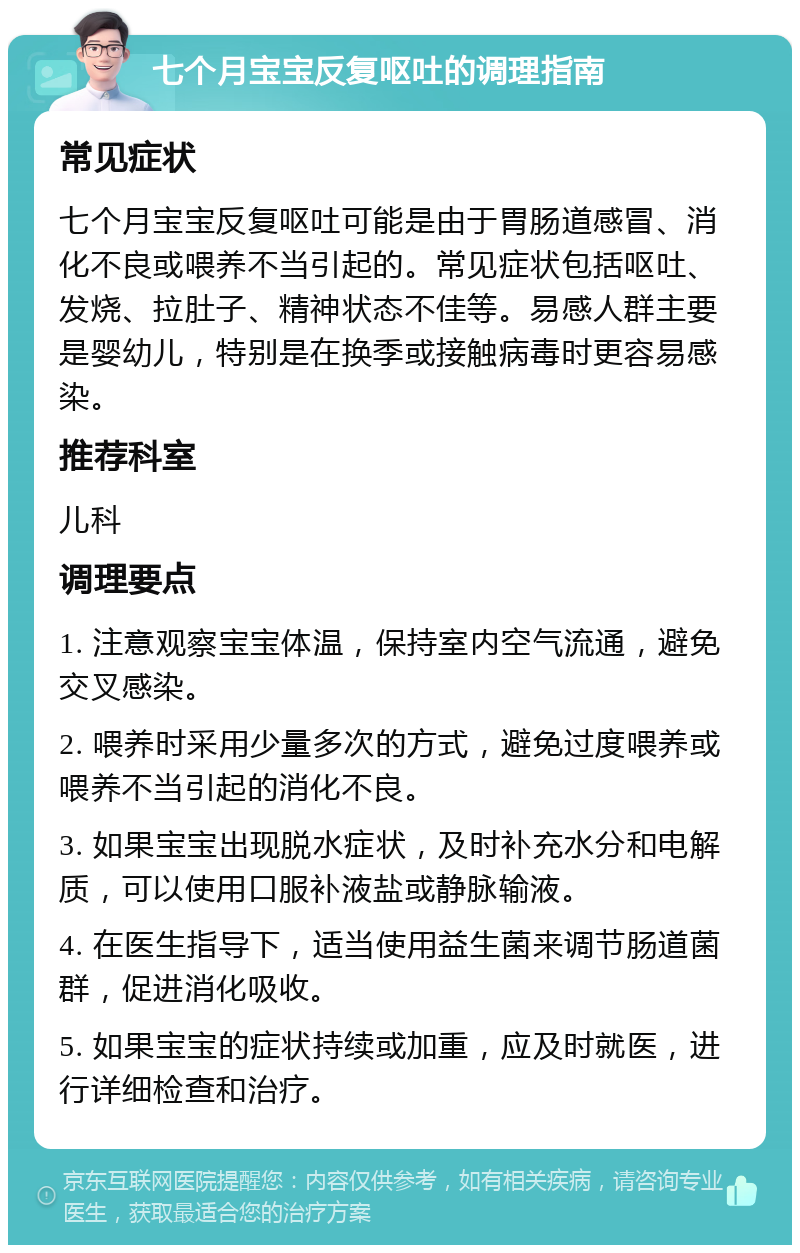 七个月宝宝反复呕吐的调理指南 常见症状 七个月宝宝反复呕吐可能是由于胃肠道感冒、消化不良或喂养不当引起的。常见症状包括呕吐、发烧、拉肚子、精神状态不佳等。易感人群主要是婴幼儿，特别是在换季或接触病毒时更容易感染。 推荐科室 儿科 调理要点 1. 注意观察宝宝体温，保持室内空气流通，避免交叉感染。 2. 喂养时采用少量多次的方式，避免过度喂养或喂养不当引起的消化不良。 3. 如果宝宝出现脱水症状，及时补充水分和电解质，可以使用口服补液盐或静脉输液。 4. 在医生指导下，适当使用益生菌来调节肠道菌群，促进消化吸收。 5. 如果宝宝的症状持续或加重，应及时就医，进行详细检查和治疗。