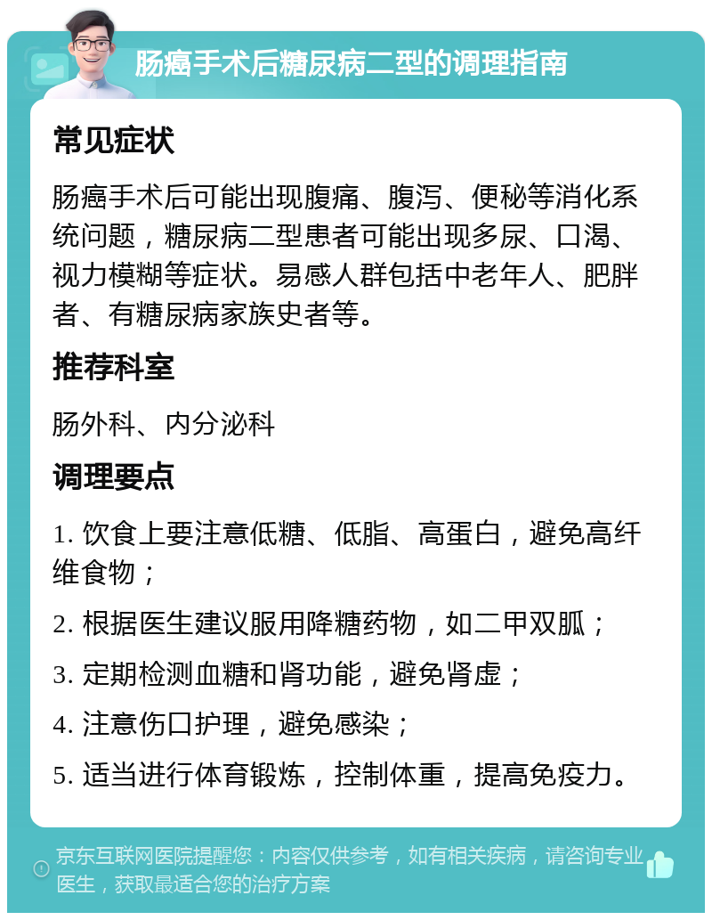 肠癌手术后糖尿病二型的调理指南 常见症状 肠癌手术后可能出现腹痛、腹泻、便秘等消化系统问题，糖尿病二型患者可能出现多尿、口渴、视力模糊等症状。易感人群包括中老年人、肥胖者、有糖尿病家族史者等。 推荐科室 肠外科、内分泌科 调理要点 1. 饮食上要注意低糖、低脂、高蛋白，避免高纤维食物； 2. 根据医生建议服用降糖药物，如二甲双胍； 3. 定期检测血糖和肾功能，避免肾虚； 4. 注意伤口护理，避免感染； 5. 适当进行体育锻炼，控制体重，提高免疫力。