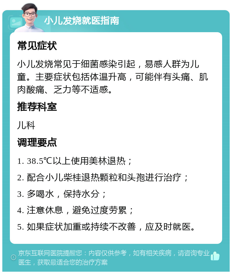 小儿发烧就医指南 常见症状 小儿发烧常见于细菌感染引起，易感人群为儿童。主要症状包括体温升高，可能伴有头痛、肌肉酸痛、乏力等不适感。 推荐科室 儿科 调理要点 1. 38.5℃以上使用美林退热； 2. 配合小儿柴桂退热颗粒和头孢进行治疗； 3. 多喝水，保持水分； 4. 注意休息，避免过度劳累； 5. 如果症状加重或持续不改善，应及时就医。