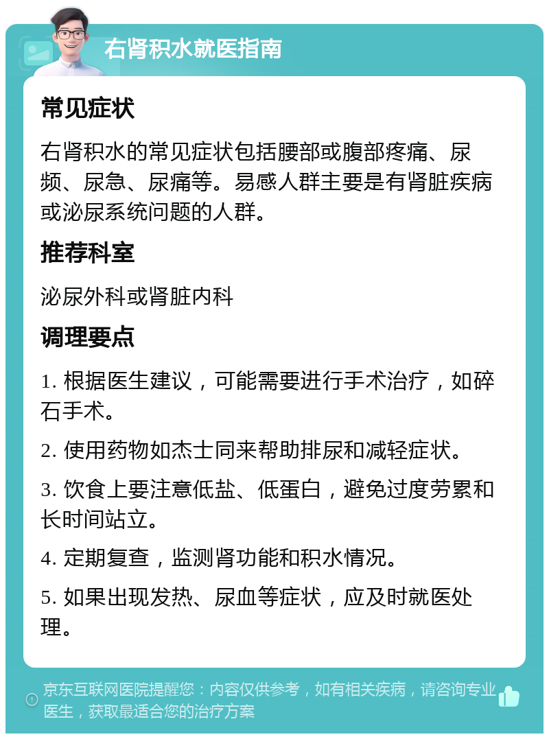 右肾积水就医指南 常见症状 右肾积水的常见症状包括腰部或腹部疼痛、尿频、尿急、尿痛等。易感人群主要是有肾脏疾病或泌尿系统问题的人群。 推荐科室 泌尿外科或肾脏内科 调理要点 1. 根据医生建议，可能需要进行手术治疗，如碎石手术。 2. 使用药物如杰士同来帮助排尿和减轻症状。 3. 饮食上要注意低盐、低蛋白，避免过度劳累和长时间站立。 4. 定期复查，监测肾功能和积水情况。 5. 如果出现发热、尿血等症状，应及时就医处理。