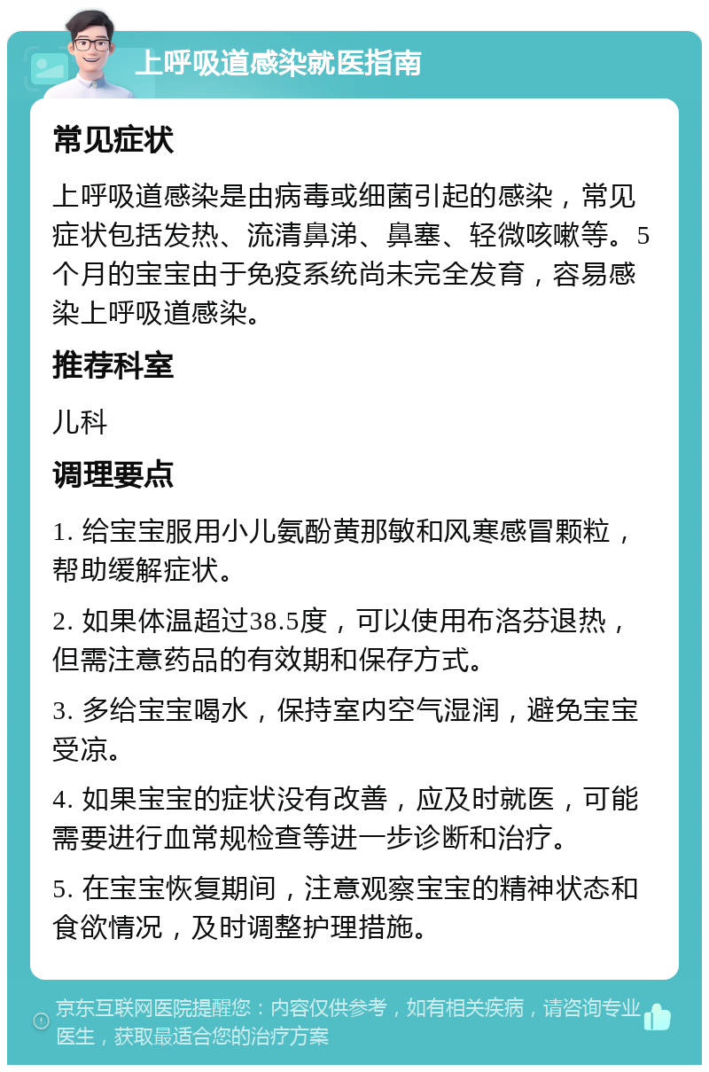 上呼吸道感染就医指南 常见症状 上呼吸道感染是由病毒或细菌引起的感染，常见症状包括发热、流清鼻涕、鼻塞、轻微咳嗽等。5个月的宝宝由于免疫系统尚未完全发育，容易感染上呼吸道感染。 推荐科室 儿科 调理要点 1. 给宝宝服用小儿氨酚黄那敏和风寒感冒颗粒，帮助缓解症状。 2. 如果体温超过38.5度，可以使用布洛芬退热，但需注意药品的有效期和保存方式。 3. 多给宝宝喝水，保持室内空气湿润，避免宝宝受凉。 4. 如果宝宝的症状没有改善，应及时就医，可能需要进行血常规检查等进一步诊断和治疗。 5. 在宝宝恢复期间，注意观察宝宝的精神状态和食欲情况，及时调整护理措施。