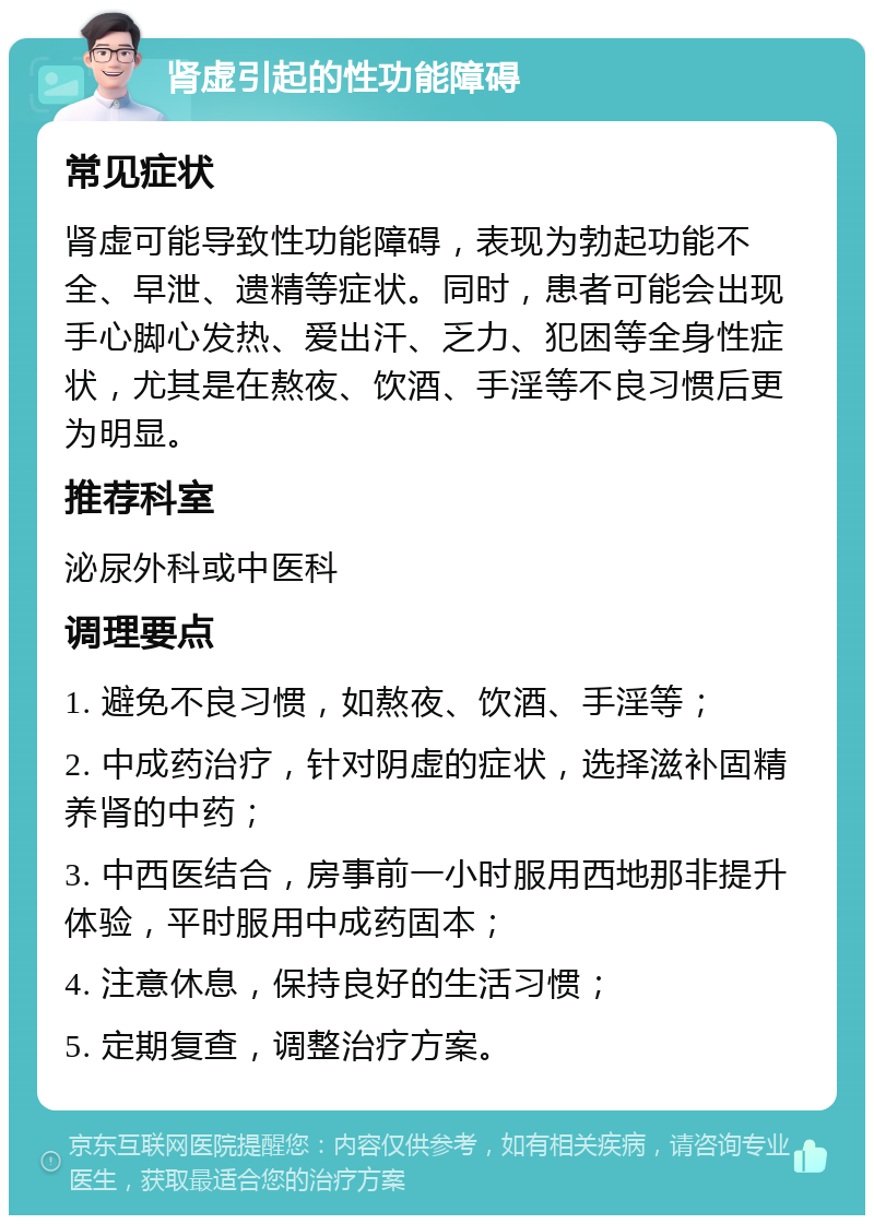 肾虚引起的性功能障碍 常见症状 肾虚可能导致性功能障碍，表现为勃起功能不全、早泄、遗精等症状。同时，患者可能会出现手心脚心发热、爱出汗、乏力、犯困等全身性症状，尤其是在熬夜、饮酒、手淫等不良习惯后更为明显。 推荐科室 泌尿外科或中医科 调理要点 1. 避免不良习惯，如熬夜、饮酒、手淫等； 2. 中成药治疗，针对阴虚的症状，选择滋补固精养肾的中药； 3. 中西医结合，房事前一小时服用西地那非提升体验，平时服用中成药固本； 4. 注意休息，保持良好的生活习惯； 5. 定期复查，调整治疗方案。