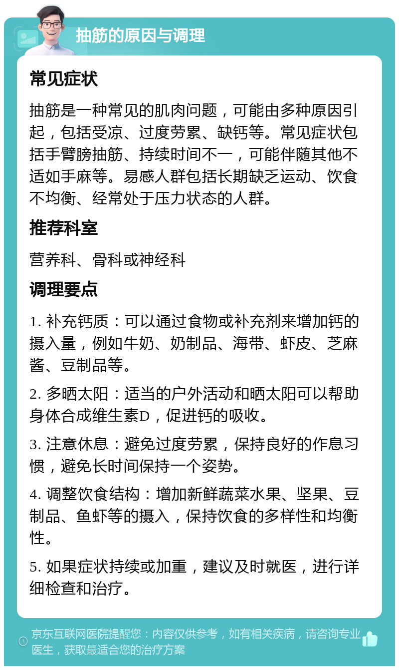 抽筋的原因与调理 常见症状 抽筋是一种常见的肌肉问题，可能由多种原因引起，包括受凉、过度劳累、缺钙等。常见症状包括手臂膀抽筋、持续时间不一，可能伴随其他不适如手麻等。易感人群包括长期缺乏运动、饮食不均衡、经常处于压力状态的人群。 推荐科室 营养科、骨科或神经科 调理要点 1. 补充钙质：可以通过食物或补充剂来增加钙的摄入量，例如牛奶、奶制品、海带、虾皮、芝麻酱、豆制品等。 2. 多晒太阳：适当的户外活动和晒太阳可以帮助身体合成维生素D，促进钙的吸收。 3. 注意休息：避免过度劳累，保持良好的作息习惯，避免长时间保持一个姿势。 4. 调整饮食结构：增加新鲜蔬菜水果、坚果、豆制品、鱼虾等的摄入，保持饮食的多样性和均衡性。 5. 如果症状持续或加重，建议及时就医，进行详细检查和治疗。