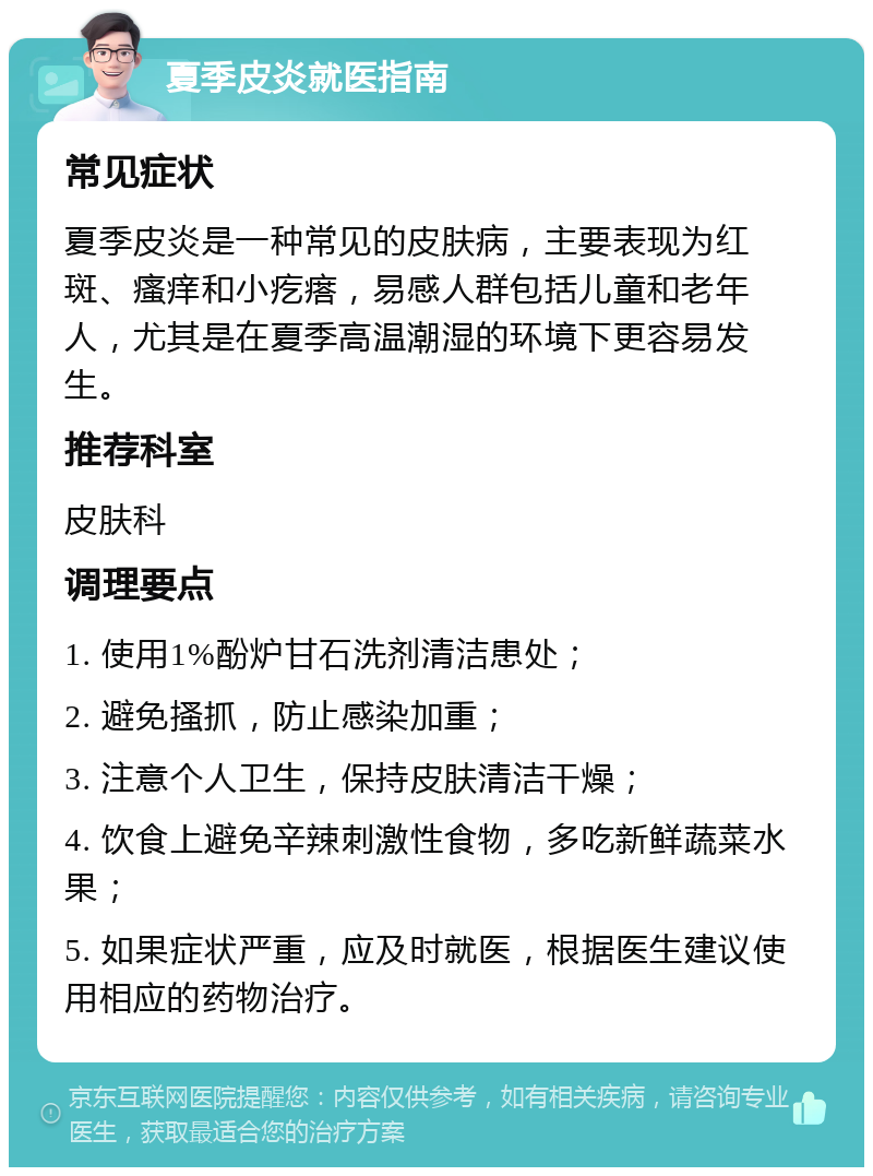 夏季皮炎就医指南 常见症状 夏季皮炎是一种常见的皮肤病，主要表现为红斑、瘙痒和小疙瘩，易感人群包括儿童和老年人，尤其是在夏季高温潮湿的环境下更容易发生。 推荐科室 皮肤科 调理要点 1. 使用1%酚炉甘石洗剂清洁患处； 2. 避免搔抓，防止感染加重； 3. 注意个人卫生，保持皮肤清洁干燥； 4. 饮食上避免辛辣刺激性食物，多吃新鲜蔬菜水果； 5. 如果症状严重，应及时就医，根据医生建议使用相应的药物治疗。