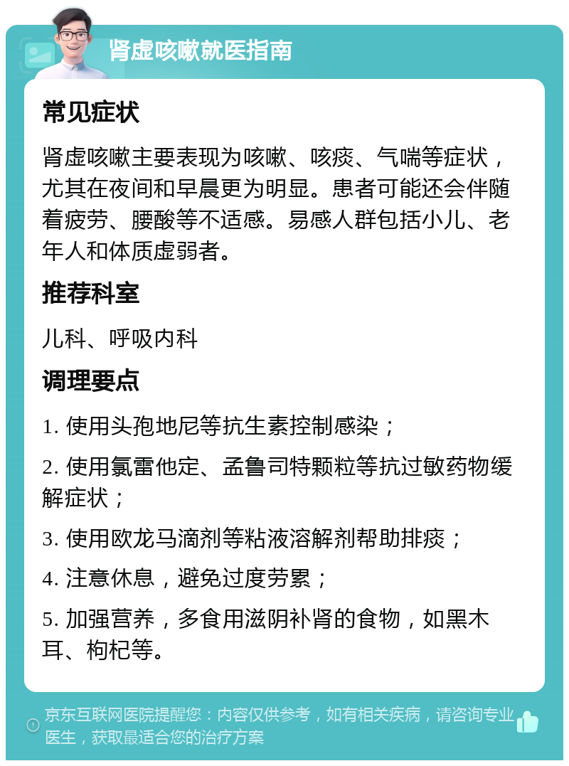 肾虚咳嗽就医指南 常见症状 肾虚咳嗽主要表现为咳嗽、咳痰、气喘等症状，尤其在夜间和早晨更为明显。患者可能还会伴随着疲劳、腰酸等不适感。易感人群包括小儿、老年人和体质虚弱者。 推荐科室 儿科、呼吸内科 调理要点 1. 使用头孢地尼等抗生素控制感染； 2. 使用氯雷他定、孟鲁司特颗粒等抗过敏药物缓解症状； 3. 使用欧龙马滴剂等粘液溶解剂帮助排痰； 4. 注意休息，避免过度劳累； 5. 加强营养，多食用滋阴补肾的食物，如黑木耳、枸杞等。