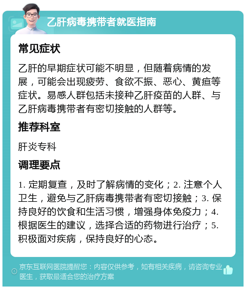 乙肝病毒携带者就医指南 常见症状 乙肝的早期症状可能不明显，但随着病情的发展，可能会出现疲劳、食欲不振、恶心、黄疸等症状。易感人群包括未接种乙肝疫苗的人群、与乙肝病毒携带者有密切接触的人群等。 推荐科室 肝炎专科 调理要点 1. 定期复查，及时了解病情的变化；2. 注意个人卫生，避免与乙肝病毒携带者有密切接触；3. 保持良好的饮食和生活习惯，增强身体免疫力；4. 根据医生的建议，选择合适的药物进行治疗；5. 积极面对疾病，保持良好的心态。