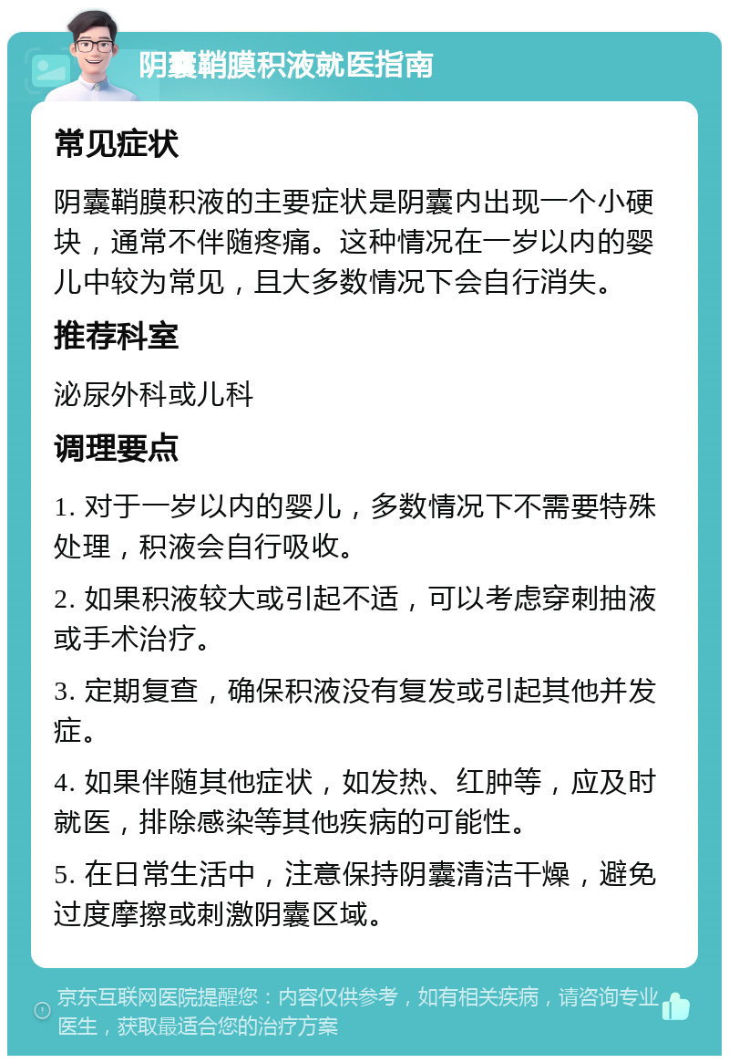 阴囊鞘膜积液就医指南 常见症状 阴囊鞘膜积液的主要症状是阴囊内出现一个小硬块，通常不伴随疼痛。这种情况在一岁以内的婴儿中较为常见，且大多数情况下会自行消失。 推荐科室 泌尿外科或儿科 调理要点 1. 对于一岁以内的婴儿，多数情况下不需要特殊处理，积液会自行吸收。 2. 如果积液较大或引起不适，可以考虑穿刺抽液或手术治疗。 3. 定期复查，确保积液没有复发或引起其他并发症。 4. 如果伴随其他症状，如发热、红肿等，应及时就医，排除感染等其他疾病的可能性。 5. 在日常生活中，注意保持阴囊清洁干燥，避免过度摩擦或刺激阴囊区域。