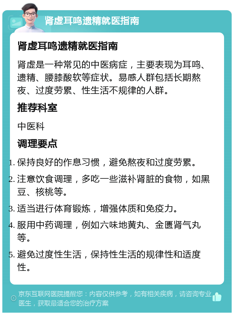 肾虚耳鸣遗精就医指南 肾虚耳鸣遗精就医指南 肾虚是一种常见的中医病症，主要表现为耳鸣、遗精、腰膝酸软等症状。易感人群包括长期熬夜、过度劳累、性生活不规律的人群。 推荐科室 中医科 调理要点 保持良好的作息习惯，避免熬夜和过度劳累。 注意饮食调理，多吃一些滋补肾脏的食物，如黑豆、核桃等。 适当进行体育锻炼，增强体质和免疫力。 服用中药调理，例如六味地黄丸、金匮肾气丸等。 避免过度性生活，保持性生活的规律性和适度性。