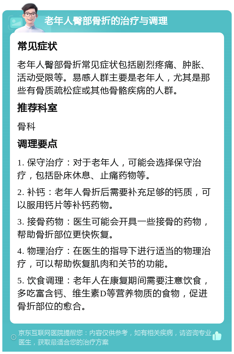 老年人臀部骨折的治疗与调理 常见症状 老年人臀部骨折常见症状包括剧烈疼痛、肿胀、活动受限等。易感人群主要是老年人，尤其是那些有骨质疏松症或其他骨骼疾病的人群。 推荐科室 骨科 调理要点 1. 保守治疗：对于老年人，可能会选择保守治疗，包括卧床休息、止痛药物等。 2. 补钙：老年人骨折后需要补充足够的钙质，可以服用钙片等补钙药物。 3. 接骨药物：医生可能会开具一些接骨的药物，帮助骨折部位更快恢复。 4. 物理治疗：在医生的指导下进行适当的物理治疗，可以帮助恢复肌肉和关节的功能。 5. 饮食调理：老年人在康复期间需要注意饮食，多吃富含钙、维生素D等营养物质的食物，促进骨折部位的愈合。