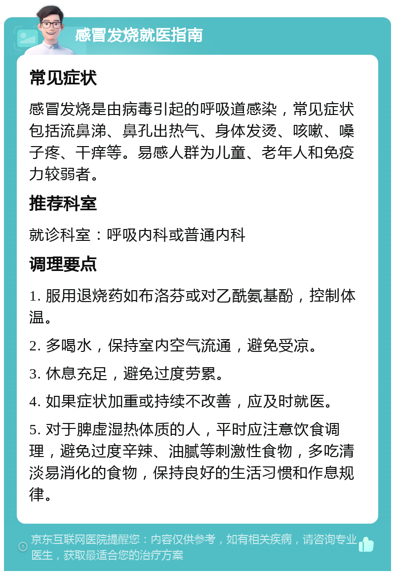 感冒发烧就医指南 常见症状 感冒发烧是由病毒引起的呼吸道感染，常见症状包括流鼻涕、鼻孔出热气、身体发烫、咳嗽、嗓子疼、干痒等。易感人群为儿童、老年人和免疫力较弱者。 推荐科室 就诊科室：呼吸内科或普通内科 调理要点 1. 服用退烧药如布洛芬或对乙酰氨基酚，控制体温。 2. 多喝水，保持室内空气流通，避免受凉。 3. 休息充足，避免过度劳累。 4. 如果症状加重或持续不改善，应及时就医。 5. 对于脾虚湿热体质的人，平时应注意饮食调理，避免过度辛辣、油腻等刺激性食物，多吃清淡易消化的食物，保持良好的生活习惯和作息规律。