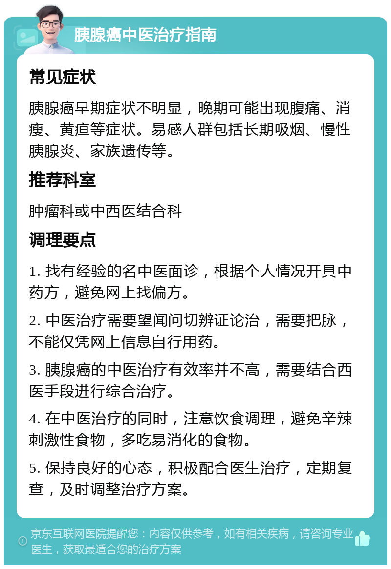 胰腺癌中医治疗指南 常见症状 胰腺癌早期症状不明显，晚期可能出现腹痛、消瘦、黄疸等症状。易感人群包括长期吸烟、慢性胰腺炎、家族遗传等。 推荐科室 肿瘤科或中西医结合科 调理要点 1. 找有经验的名中医面诊，根据个人情况开具中药方，避免网上找偏方。 2. 中医治疗需要望闻问切辨证论治，需要把脉，不能仅凭网上信息自行用药。 3. 胰腺癌的中医治疗有效率并不高，需要结合西医手段进行综合治疗。 4. 在中医治疗的同时，注意饮食调理，避免辛辣刺激性食物，多吃易消化的食物。 5. 保持良好的心态，积极配合医生治疗，定期复查，及时调整治疗方案。