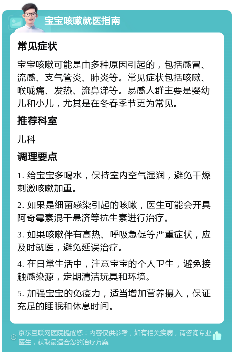 宝宝咳嗽就医指南 常见症状 宝宝咳嗽可能是由多种原因引起的，包括感冒、流感、支气管炎、肺炎等。常见症状包括咳嗽、喉咙痛、发热、流鼻涕等。易感人群主要是婴幼儿和小儿，尤其是在冬春季节更为常见。 推荐科室 儿科 调理要点 1. 给宝宝多喝水，保持室内空气湿润，避免干燥刺激咳嗽加重。 2. 如果是细菌感染引起的咳嗽，医生可能会开具阿奇霉素混干悬济等抗生素进行治疗。 3. 如果咳嗽伴有高热、呼吸急促等严重症状，应及时就医，避免延误治疗。 4. 在日常生活中，注意宝宝的个人卫生，避免接触感染源，定期清洁玩具和环境。 5. 加强宝宝的免疫力，适当增加营养摄入，保证充足的睡眠和休息时间。