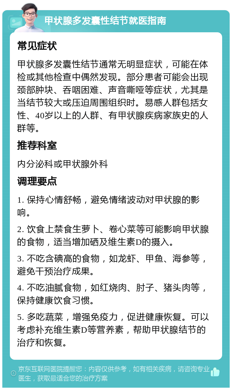 甲状腺多发囊性结节就医指南 常见症状 甲状腺多发囊性结节通常无明显症状，可能在体检或其他检查中偶然发现。部分患者可能会出现颈部肿块、吞咽困难、声音嘶哑等症状，尤其是当结节较大或压迫周围组织时。易感人群包括女性、40岁以上的人群、有甲状腺疾病家族史的人群等。 推荐科室 内分泌科或甲状腺外科 调理要点 1. 保持心情舒畅，避免情绪波动对甲状腺的影响。 2. 饮食上禁食生萝卜、卷心菜等可能影响甲状腺的食物，适当增加硒及维生素D的摄入。 3. 不吃含碘高的食物，如龙虾、甲鱼、海参等，避免干预治疗成果。 4. 不吃油腻食物，如红烧肉、肘子、猪头肉等，保持健康饮食习惯。 5. 多吃蔬菜，增强免疫力，促进健康恢复。可以考虑补充维生素D等营养素，帮助甲状腺结节的治疗和恢复。