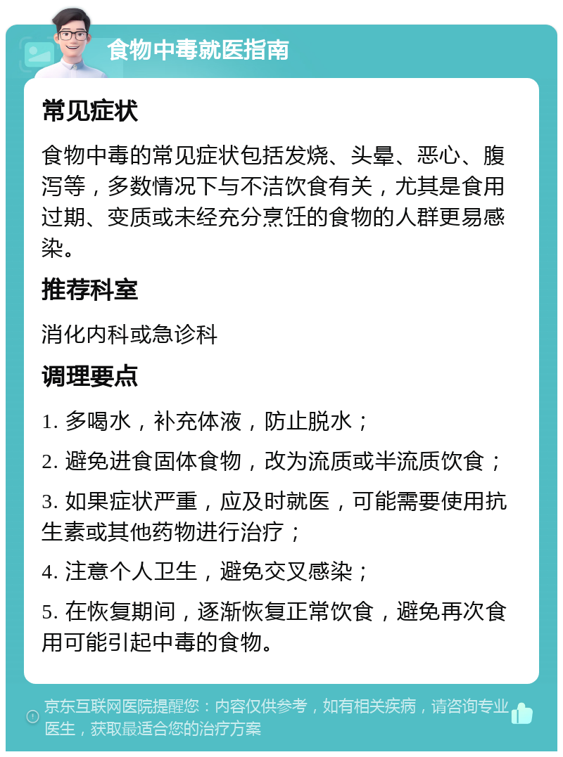 食物中毒就医指南 常见症状 食物中毒的常见症状包括发烧、头晕、恶心、腹泻等，多数情况下与不洁饮食有关，尤其是食用过期、变质或未经充分烹饪的食物的人群更易感染。 推荐科室 消化内科或急诊科 调理要点 1. 多喝水，补充体液，防止脱水； 2. 避免进食固体食物，改为流质或半流质饮食； 3. 如果症状严重，应及时就医，可能需要使用抗生素或其他药物进行治疗； 4. 注意个人卫生，避免交叉感染； 5. 在恢复期间，逐渐恢复正常饮食，避免再次食用可能引起中毒的食物。