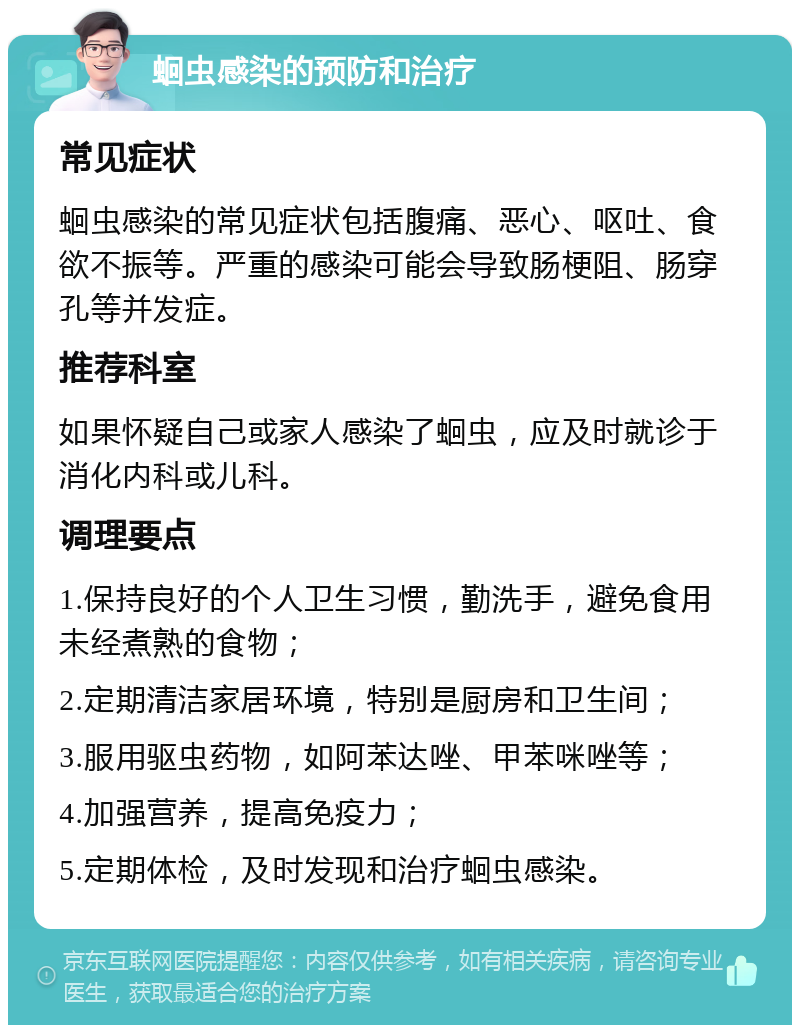 蛔虫感染的预防和治疗 常见症状 蛔虫感染的常见症状包括腹痛、恶心、呕吐、食欲不振等。严重的感染可能会导致肠梗阻、肠穿孔等并发症。 推荐科室 如果怀疑自己或家人感染了蛔虫，应及时就诊于消化内科或儿科。 调理要点 1.保持良好的个人卫生习惯，勤洗手，避免食用未经煮熟的食物； 2.定期清洁家居环境，特别是厨房和卫生间； 3.服用驱虫药物，如阿苯达唑、甲苯咪唑等； 4.加强营养，提高免疫力； 5.定期体检，及时发现和治疗蛔虫感染。