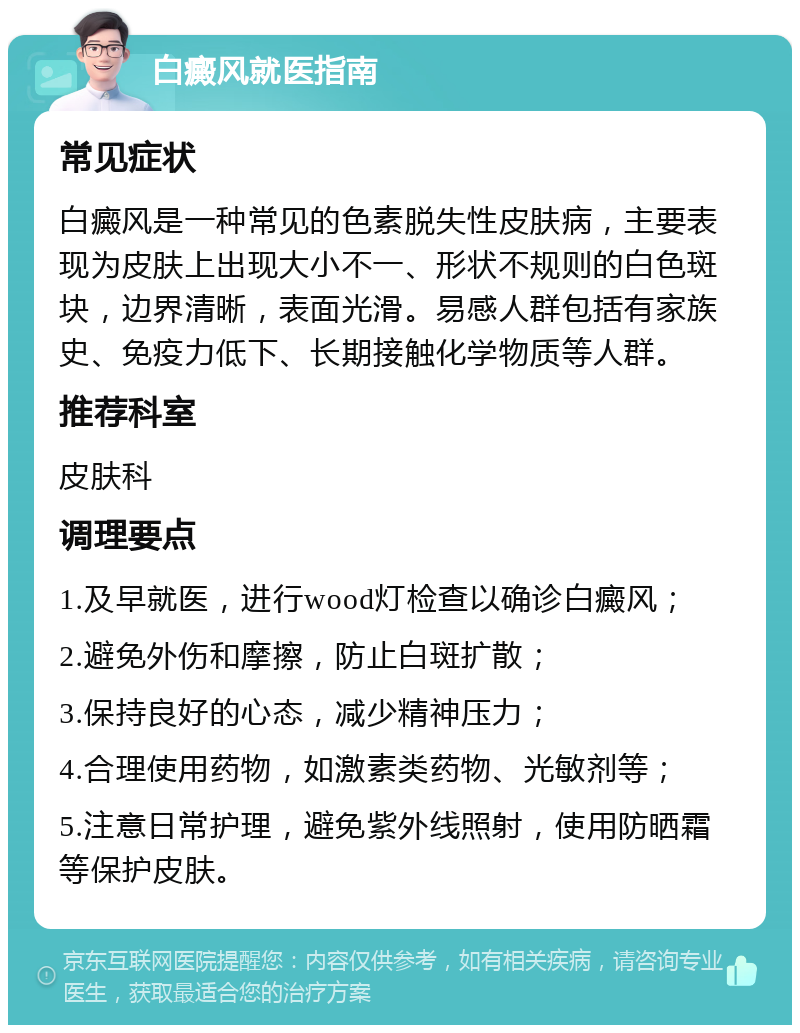 白癜风就医指南 常见症状 白癜风是一种常见的色素脱失性皮肤病，主要表现为皮肤上出现大小不一、形状不规则的白色斑块，边界清晰，表面光滑。易感人群包括有家族史、免疫力低下、长期接触化学物质等人群。 推荐科室 皮肤科 调理要点 1.及早就医，进行wood灯检查以确诊白癜风； 2.避免外伤和摩擦，防止白斑扩散； 3.保持良好的心态，减少精神压力； 4.合理使用药物，如激素类药物、光敏剂等； 5.注意日常护理，避免紫外线照射，使用防晒霜等保护皮肤。