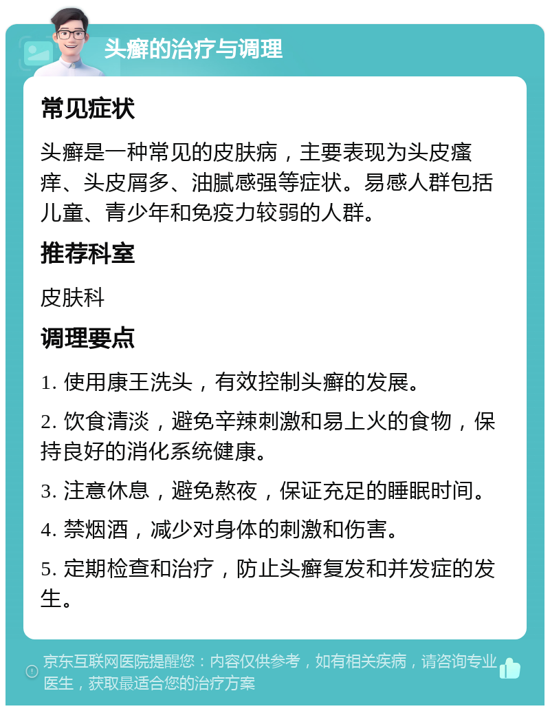 头癣的治疗与调理 常见症状 头癣是一种常见的皮肤病，主要表现为头皮瘙痒、头皮屑多、油腻感强等症状。易感人群包括儿童、青少年和免疫力较弱的人群。 推荐科室 皮肤科 调理要点 1. 使用康王洗头，有效控制头癣的发展。 2. 饮食清淡，避免辛辣刺激和易上火的食物，保持良好的消化系统健康。 3. 注意休息，避免熬夜，保证充足的睡眠时间。 4. 禁烟酒，减少对身体的刺激和伤害。 5. 定期检查和治疗，防止头癣复发和并发症的发生。