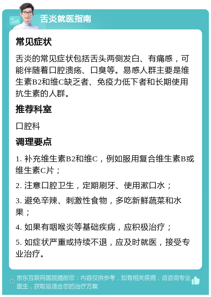 舌炎就医指南 常见症状 舌炎的常见症状包括舌头两侧发白、有痛感，可能伴随着口腔溃疡、口臭等。易感人群主要是维生素B2和维C缺乏者、免疫力低下者和长期使用抗生素的人群。 推荐科室 口腔科 调理要点 1. 补充维生素B2和维C，例如服用复合维生素B或维生素C片； 2. 注意口腔卫生，定期刷牙、使用漱口水； 3. 避免辛辣、刺激性食物，多吃新鲜蔬菜和水果； 4. 如果有咽喉炎等基础疾病，应积极治疗； 5. 如症状严重或持续不退，应及时就医，接受专业治疗。