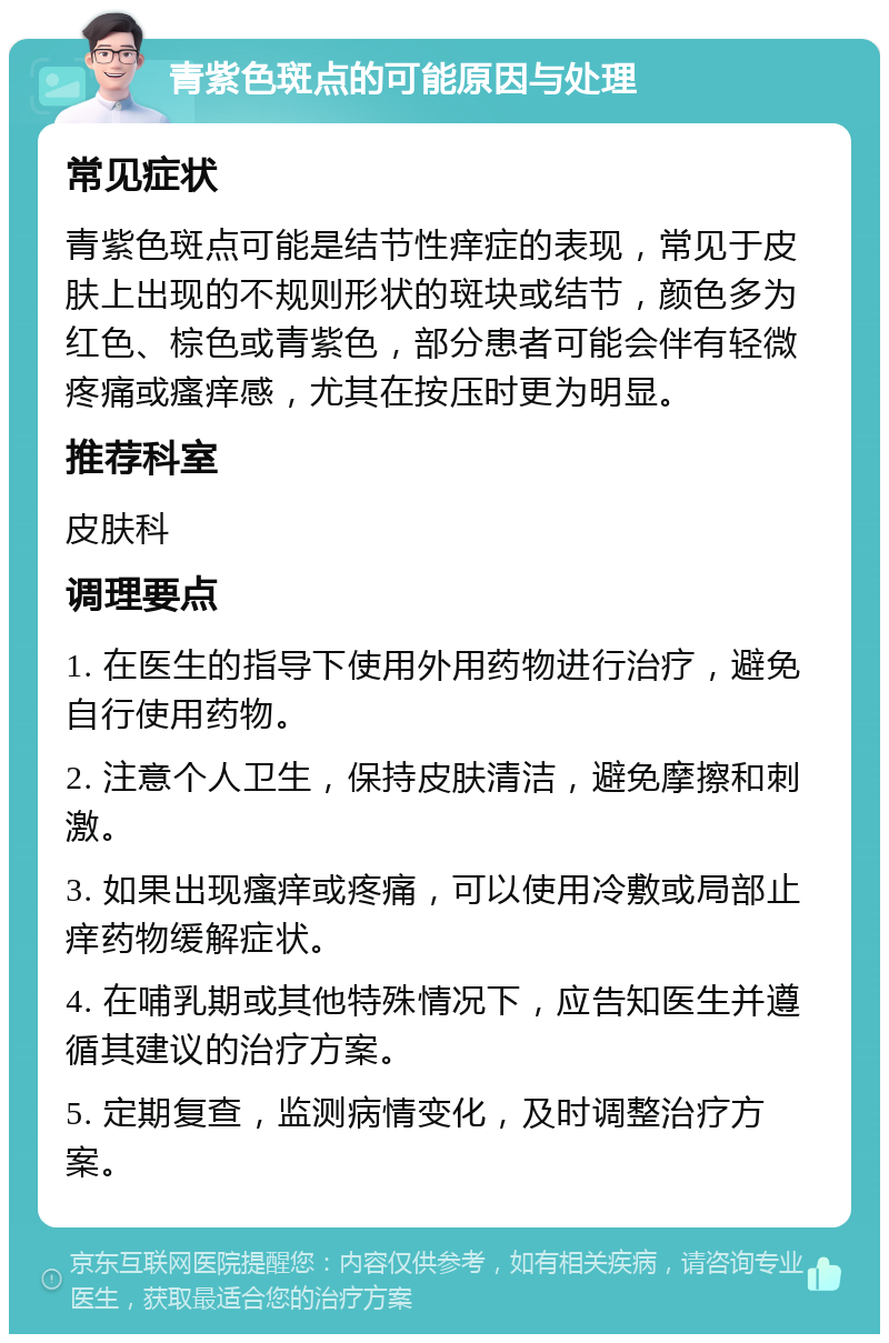 青紫色斑点的可能原因与处理 常见症状 青紫色斑点可能是结节性痒症的表现，常见于皮肤上出现的不规则形状的斑块或结节，颜色多为红色、棕色或青紫色，部分患者可能会伴有轻微疼痛或瘙痒感，尤其在按压时更为明显。 推荐科室 皮肤科 调理要点 1. 在医生的指导下使用外用药物进行治疗，避免自行使用药物。 2. 注意个人卫生，保持皮肤清洁，避免摩擦和刺激。 3. 如果出现瘙痒或疼痛，可以使用冷敷或局部止痒药物缓解症状。 4. 在哺乳期或其他特殊情况下，应告知医生并遵循其建议的治疗方案。 5. 定期复查，监测病情变化，及时调整治疗方案。