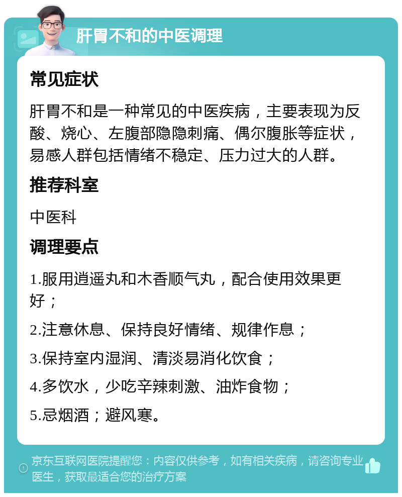 肝胃不和的中医调理 常见症状 肝胃不和是一种常见的中医疾病，主要表现为反酸、烧心、左腹部隐隐刺痛、偶尔腹胀等症状，易感人群包括情绪不稳定、压力过大的人群。 推荐科室 中医科 调理要点 1.服用逍遥丸和木香顺气丸，配合使用效果更好； 2.注意休息、保持良好情绪、规律作息； 3.保持室内湿润、清淡易消化饮食； 4.多饮水，少吃辛辣刺激、油炸食物； 5.忌烟酒；避风寒。