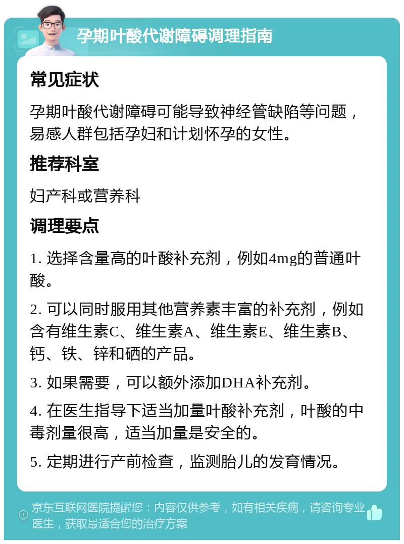 孕期叶酸代谢障碍调理指南 常见症状 孕期叶酸代谢障碍可能导致神经管缺陷等问题，易感人群包括孕妇和计划怀孕的女性。 推荐科室 妇产科或营养科 调理要点 1. 选择含量高的叶酸补充剂，例如4mg的普通叶酸。 2. 可以同时服用其他营养素丰富的补充剂，例如含有维生素C、维生素A、维生素E、维生素B、钙、铁、锌和硒的产品。 3. 如果需要，可以额外添加DHA补充剂。 4. 在医生指导下适当加量叶酸补充剂，叶酸的中毒剂量很高，适当加量是安全的。 5. 定期进行产前检查，监测胎儿的发育情况。