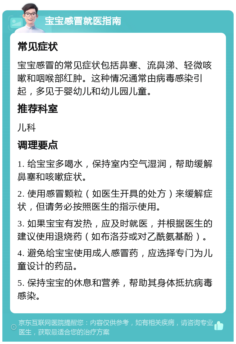 宝宝感冒就医指南 常见症状 宝宝感冒的常见症状包括鼻塞、流鼻涕、轻微咳嗽和咽喉部红肿。这种情况通常由病毒感染引起，多见于婴幼儿和幼儿园儿童。 推荐科室 儿科 调理要点 1. 给宝宝多喝水，保持室内空气湿润，帮助缓解鼻塞和咳嗽症状。 2. 使用感冒颗粒（如医生开具的处方）来缓解症状，但请务必按照医生的指示使用。 3. 如果宝宝有发热，应及时就医，并根据医生的建议使用退烧药（如布洛芬或对乙酰氨基酚）。 4. 避免给宝宝使用成人感冒药，应选择专门为儿童设计的药品。 5. 保持宝宝的休息和营养，帮助其身体抵抗病毒感染。