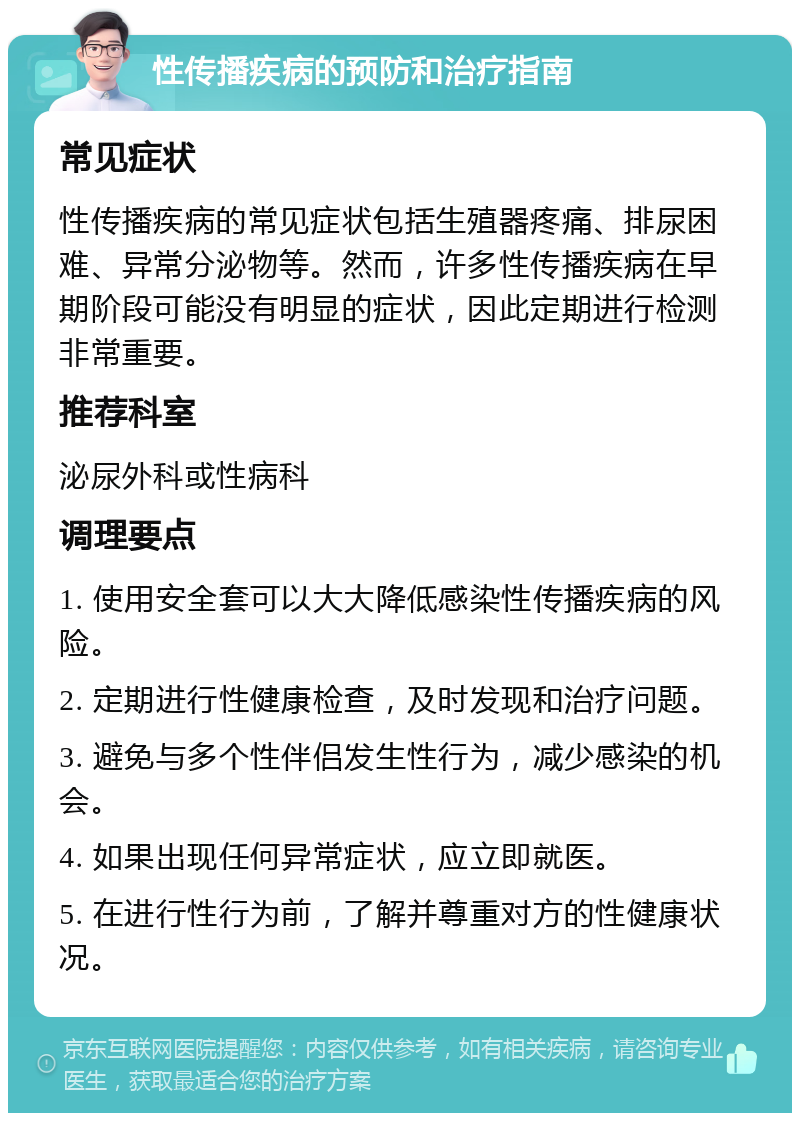 性传播疾病的预防和治疗指南 常见症状 性传播疾病的常见症状包括生殖器疼痛、排尿困难、异常分泌物等。然而，许多性传播疾病在早期阶段可能没有明显的症状，因此定期进行检测非常重要。 推荐科室 泌尿外科或性病科 调理要点 1. 使用安全套可以大大降低感染性传播疾病的风险。 2. 定期进行性健康检查，及时发现和治疗问题。 3. 避免与多个性伴侣发生性行为，减少感染的机会。 4. 如果出现任何异常症状，应立即就医。 5. 在进行性行为前，了解并尊重对方的性健康状况。