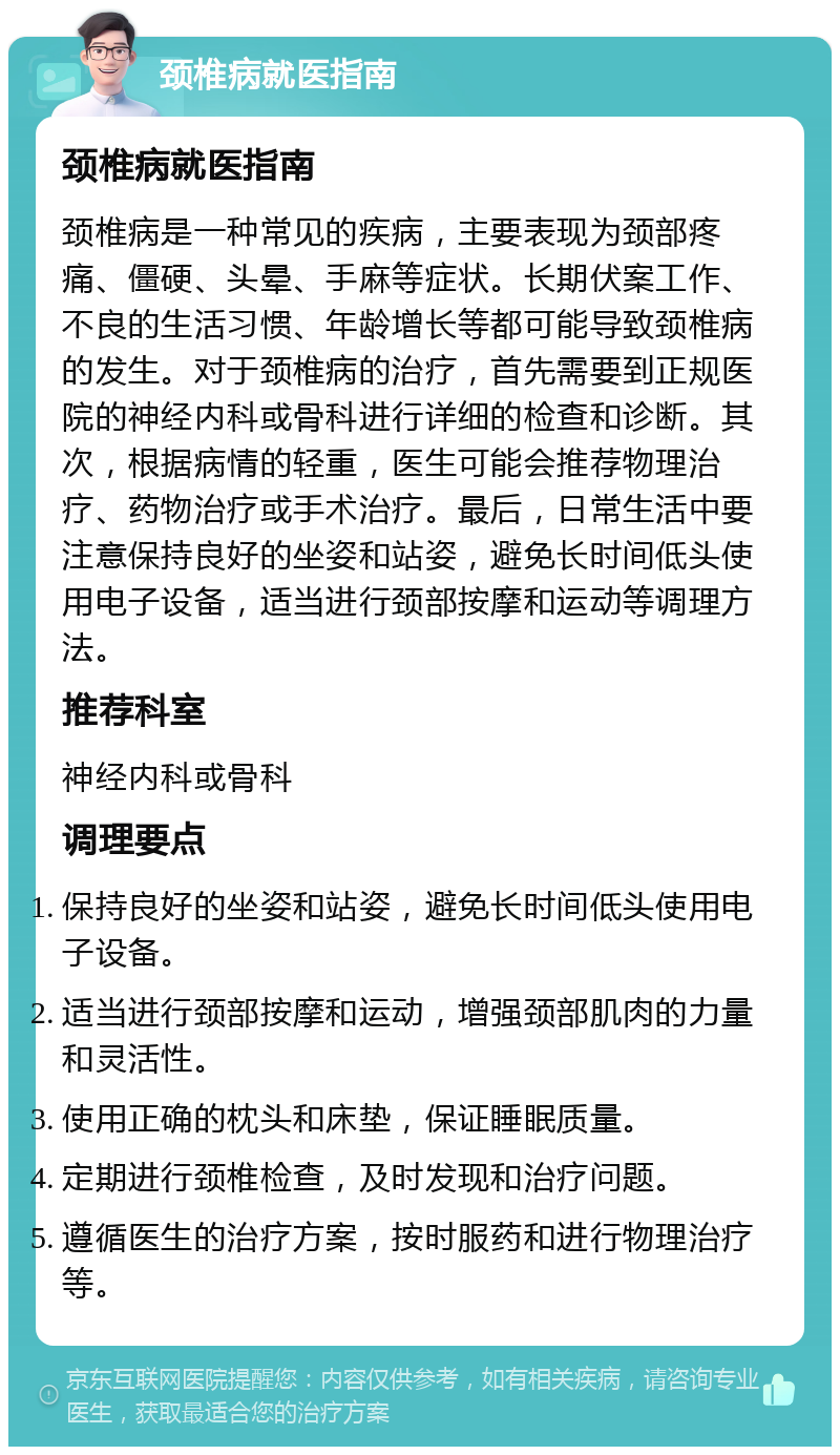 颈椎病就医指南 颈椎病就医指南 颈椎病是一种常见的疾病，主要表现为颈部疼痛、僵硬、头晕、手麻等症状。长期伏案工作、不良的生活习惯、年龄增长等都可能导致颈椎病的发生。对于颈椎病的治疗，首先需要到正规医院的神经内科或骨科进行详细的检查和诊断。其次，根据病情的轻重，医生可能会推荐物理治疗、药物治疗或手术治疗。最后，日常生活中要注意保持良好的坐姿和站姿，避免长时间低头使用电子设备，适当进行颈部按摩和运动等调理方法。 推荐科室 神经内科或骨科 调理要点 保持良好的坐姿和站姿，避免长时间低头使用电子设备。 适当进行颈部按摩和运动，增强颈部肌肉的力量和灵活性。 使用正确的枕头和床垫，保证睡眠质量。 定期进行颈椎检查，及时发现和治疗问题。 遵循医生的治疗方案，按时服药和进行物理治疗等。