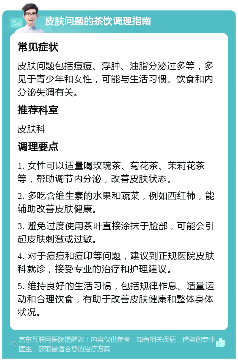 皮肤问题的茶饮调理指南 常见症状 皮肤问题包括痘痘、浮肿、油脂分泌过多等，多见于青少年和女性，可能与生活习惯、饮食和内分泌失调有关。 推荐科室 皮肤科 调理要点 1. 女性可以适量喝玫瑰茶、菊花茶、茉莉花茶等，帮助调节内分泌，改善皮肤状态。 2. 多吃含维生素的水果和蔬菜，例如西红柿，能辅助改善皮肤健康。 3. 避免过度使用茶叶直接涂抹于脸部，可能会引起皮肤刺激或过敏。 4. 对于痘痘和痘印等问题，建议到正规医院皮肤科就诊，接受专业的治疗和护理建议。 5. 维持良好的生活习惯，包括规律作息、适量运动和合理饮食，有助于改善皮肤健康和整体身体状况。