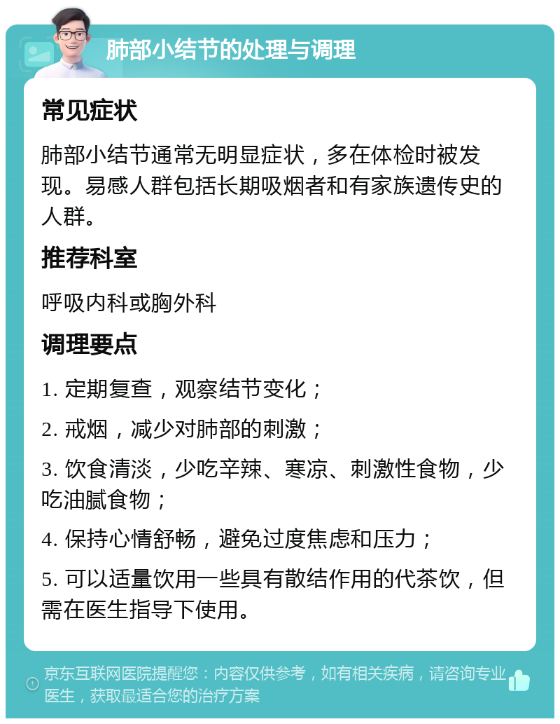 肺部小结节的处理与调理 常见症状 肺部小结节通常无明显症状，多在体检时被发现。易感人群包括长期吸烟者和有家族遗传史的人群。 推荐科室 呼吸内科或胸外科 调理要点 1. 定期复查，观察结节变化； 2. 戒烟，减少对肺部的刺激； 3. 饮食清淡，少吃辛辣、寒凉、刺激性食物，少吃油腻食物； 4. 保持心情舒畅，避免过度焦虑和压力； 5. 可以适量饮用一些具有散结作用的代茶饮，但需在医生指导下使用。