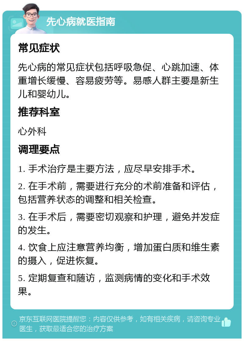 先心病就医指南 常见症状 先心病的常见症状包括呼吸急促、心跳加速、体重增长缓慢、容易疲劳等。易感人群主要是新生儿和婴幼儿。 推荐科室 心外科 调理要点 1. 手术治疗是主要方法，应尽早安排手术。 2. 在手术前，需要进行充分的术前准备和评估，包括营养状态的调整和相关检查。 3. 在手术后，需要密切观察和护理，避免并发症的发生。 4. 饮食上应注意营养均衡，增加蛋白质和维生素的摄入，促进恢复。 5. 定期复查和随访，监测病情的变化和手术效果。