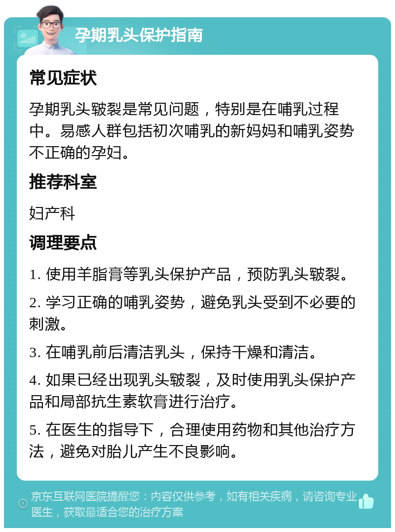 孕期乳头保护指南 常见症状 孕期乳头皲裂是常见问题，特别是在哺乳过程中。易感人群包括初次哺乳的新妈妈和哺乳姿势不正确的孕妇。 推荐科室 妇产科 调理要点 1. 使用羊脂膏等乳头保护产品，预防乳头皲裂。 2. 学习正确的哺乳姿势，避免乳头受到不必要的刺激。 3. 在哺乳前后清洁乳头，保持干燥和清洁。 4. 如果已经出现乳头皲裂，及时使用乳头保护产品和局部抗生素软膏进行治疗。 5. 在医生的指导下，合理使用药物和其他治疗方法，避免对胎儿产生不良影响。