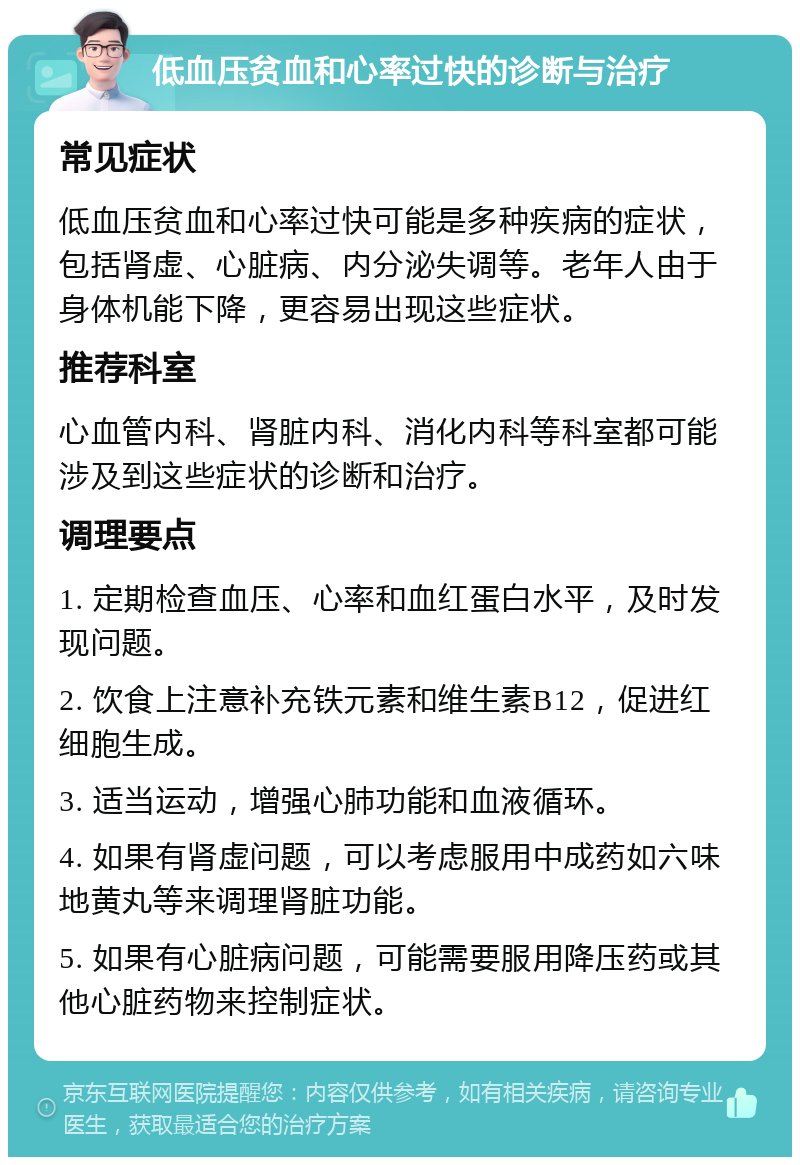 低血压贫血和心率过快的诊断与治疗 常见症状 低血压贫血和心率过快可能是多种疾病的症状，包括肾虚、心脏病、内分泌失调等。老年人由于身体机能下降，更容易出现这些症状。 推荐科室 心血管内科、肾脏内科、消化内科等科室都可能涉及到这些症状的诊断和治疗。 调理要点 1. 定期检查血压、心率和血红蛋白水平，及时发现问题。 2. 饮食上注意补充铁元素和维生素B12，促进红细胞生成。 3. 适当运动，增强心肺功能和血液循环。 4. 如果有肾虚问题，可以考虑服用中成药如六味地黄丸等来调理肾脏功能。 5. 如果有心脏病问题，可能需要服用降压药或其他心脏药物来控制症状。