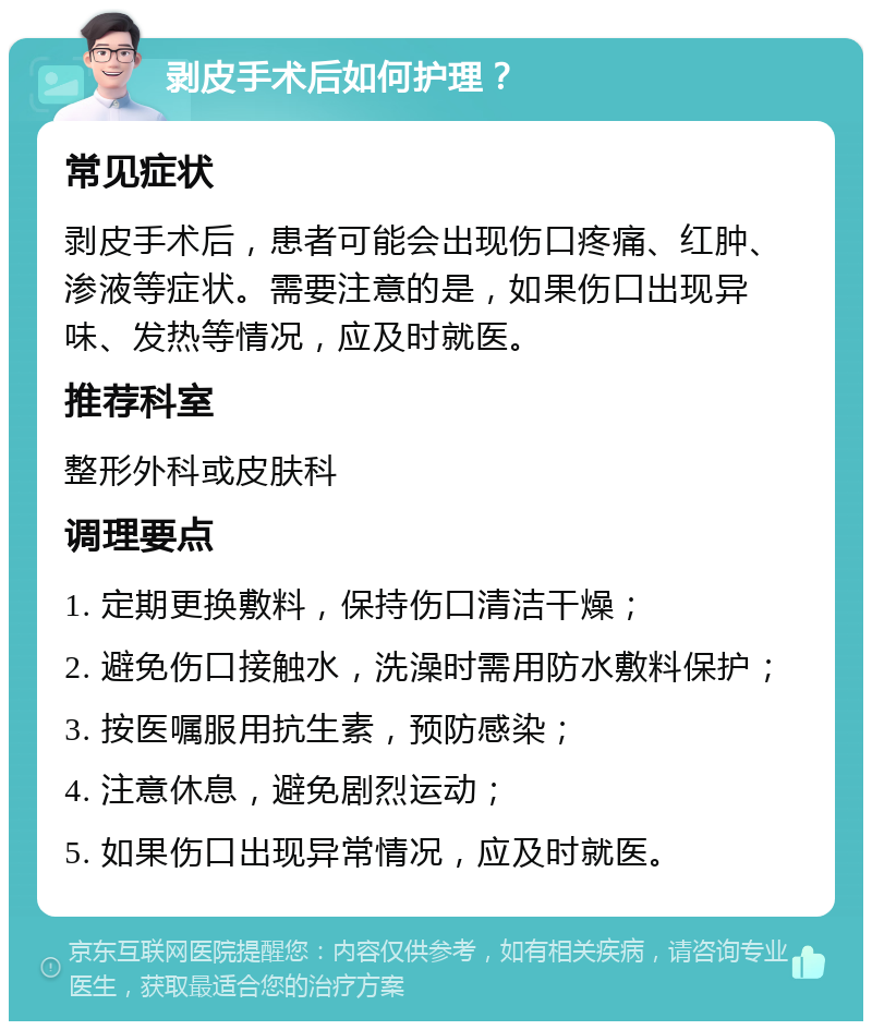 剥皮手术后如何护理？ 常见症状 剥皮手术后，患者可能会出现伤口疼痛、红肿、渗液等症状。需要注意的是，如果伤口出现异味、发热等情况，应及时就医。 推荐科室 整形外科或皮肤科 调理要点 1. 定期更换敷料，保持伤口清洁干燥； 2. 避免伤口接触水，洗澡时需用防水敷料保护； 3. 按医嘱服用抗生素，预防感染； 4. 注意休息，避免剧烈运动； 5. 如果伤口出现异常情况，应及时就医。