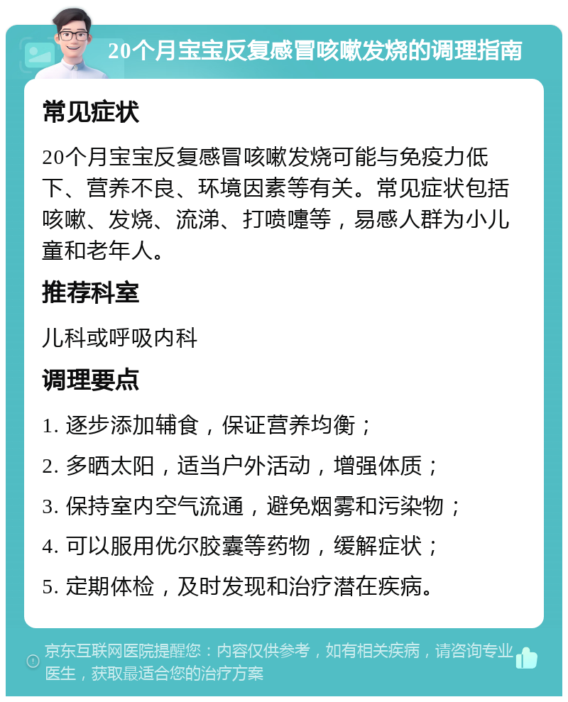 20个月宝宝反复感冒咳嗽发烧的调理指南 常见症状 20个月宝宝反复感冒咳嗽发烧可能与免疫力低下、营养不良、环境因素等有关。常见症状包括咳嗽、发烧、流涕、打喷嚏等，易感人群为小儿童和老年人。 推荐科室 儿科或呼吸内科 调理要点 1. 逐步添加辅食，保证营养均衡； 2. 多晒太阳，适当户外活动，增强体质； 3. 保持室内空气流通，避免烟雾和污染物； 4. 可以服用优尔胶囊等药物，缓解症状； 5. 定期体检，及时发现和治疗潜在疾病。