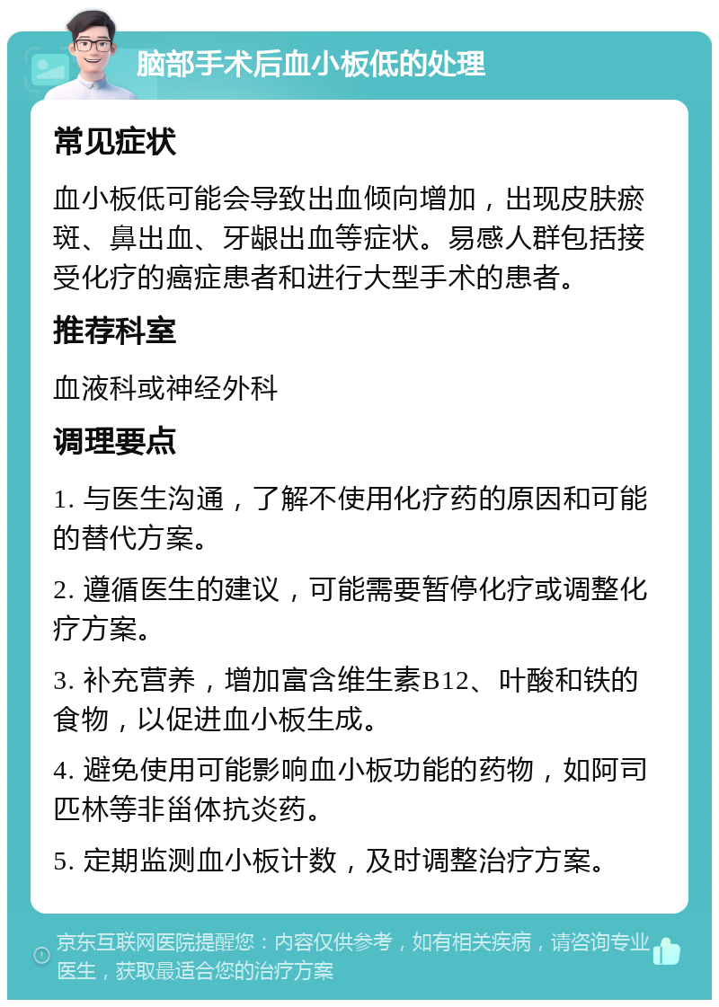 脑部手术后血小板低的处理 常见症状 血小板低可能会导致出血倾向增加，出现皮肤瘀斑、鼻出血、牙龈出血等症状。易感人群包括接受化疗的癌症患者和进行大型手术的患者。 推荐科室 血液科或神经外科 调理要点 1. 与医生沟通，了解不使用化疗药的原因和可能的替代方案。 2. 遵循医生的建议，可能需要暂停化疗或调整化疗方案。 3. 补充营养，增加富含维生素B12、叶酸和铁的食物，以促进血小板生成。 4. 避免使用可能影响血小板功能的药物，如阿司匹林等非甾体抗炎药。 5. 定期监测血小板计数，及时调整治疗方案。