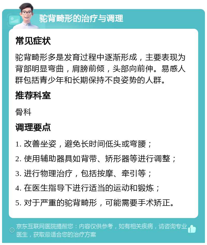 驼背畸形的治疗与调理 常见症状 驼背畸形多是发育过程中逐渐形成，主要表现为背部明显弯曲，肩膀前倾，头部向前伸。易感人群包括青少年和长期保持不良姿势的人群。 推荐科室 骨科 调理要点 1. 改善坐姿，避免长时间低头或弯腰； 2. 使用辅助器具如背带、矫形器等进行调整； 3. 进行物理治疗，包括按摩、牵引等； 4. 在医生指导下进行适当的运动和锻炼； 5. 对于严重的驼背畸形，可能需要手术矫正。