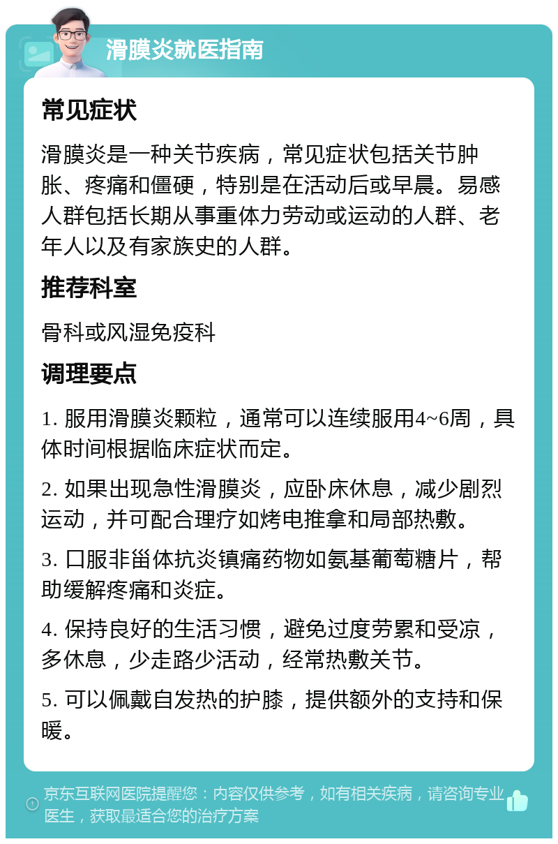 滑膜炎就医指南 常见症状 滑膜炎是一种关节疾病，常见症状包括关节肿胀、疼痛和僵硬，特别是在活动后或早晨。易感人群包括长期从事重体力劳动或运动的人群、老年人以及有家族史的人群。 推荐科室 骨科或风湿免疫科 调理要点 1. 服用滑膜炎颗粒，通常可以连续服用4~6周，具体时间根据临床症状而定。 2. 如果出现急性滑膜炎，应卧床休息，减少剧烈运动，并可配合理疗如烤电推拿和局部热敷。 3. 口服非甾体抗炎镇痛药物如氨基葡萄糖片，帮助缓解疼痛和炎症。 4. 保持良好的生活习惯，避免过度劳累和受凉，多休息，少走路少活动，经常热敷关节。 5. 可以佩戴自发热的护膝，提供额外的支持和保暖。