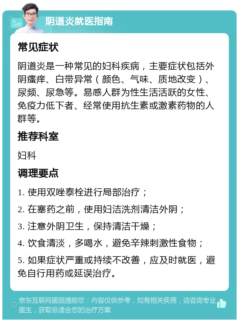 阴道炎就医指南 常见症状 阴道炎是一种常见的妇科疾病，主要症状包括外阴瘙痒、白带异常（颜色、气味、质地改变）、尿频、尿急等。易感人群为性生活活跃的女性、免疫力低下者、经常使用抗生素或激素药物的人群等。 推荐科室 妇科 调理要点 1. 使用双唑泰栓进行局部治疗； 2. 在塞药之前，使用妇洁洗剂清洁外阴； 3. 注意外阴卫生，保持清洁干燥； 4. 饮食清淡，多喝水，避免辛辣刺激性食物； 5. 如果症状严重或持续不改善，应及时就医，避免自行用药或延误治疗。